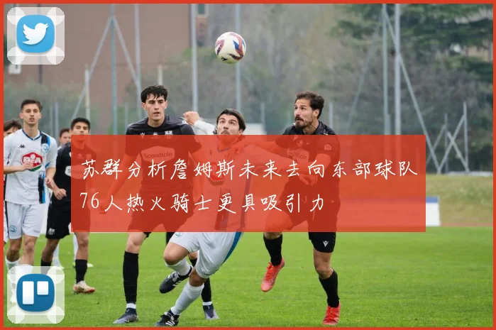 苏群分析詹姆斯未来去向东部球队76人热火骑士更具吸引力
