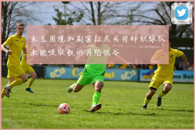 米兰困境加剧富拉尼或将辞职球队未能吸取教训再陷低谷