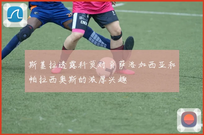 斯基拉透露科莫对贡萨洛加西亚和帕拉西奥斯的浓厚兴趣