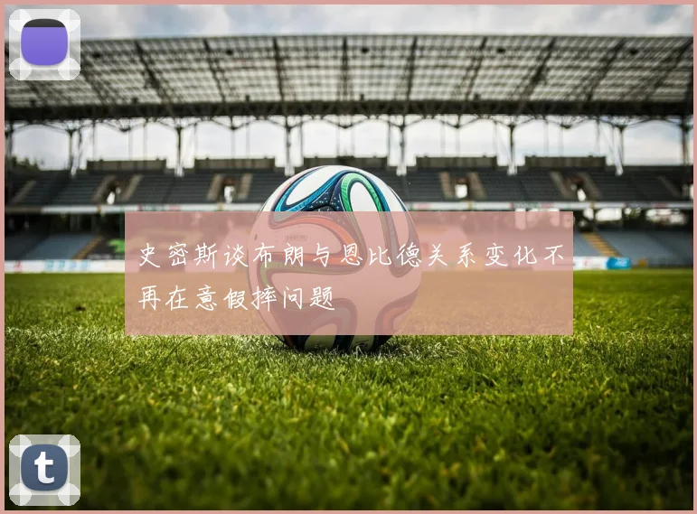 史密斯谈布朗与恩比德关系变化不再在意假摔问题