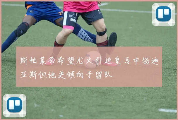 斯帕莱蒂希望尤文引进皇马中场迪亚斯但他更倾向于留队