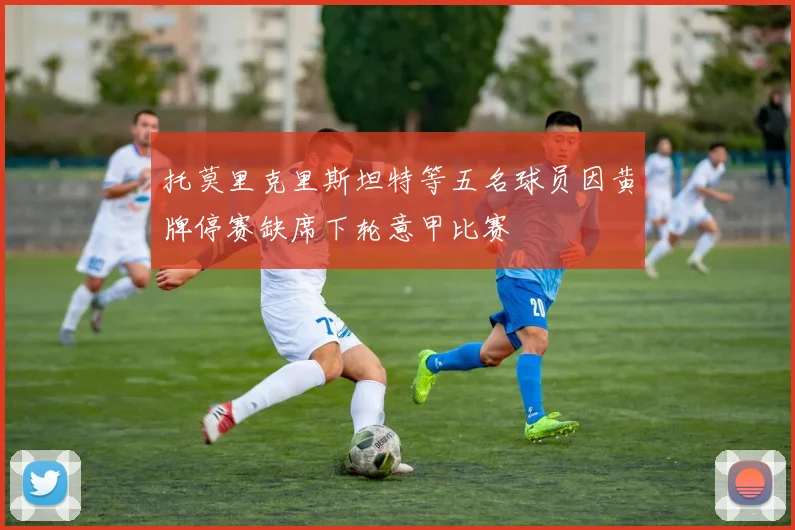 托莫里克里斯坦特等五名球员因黄牌停赛缺席下轮意甲比赛