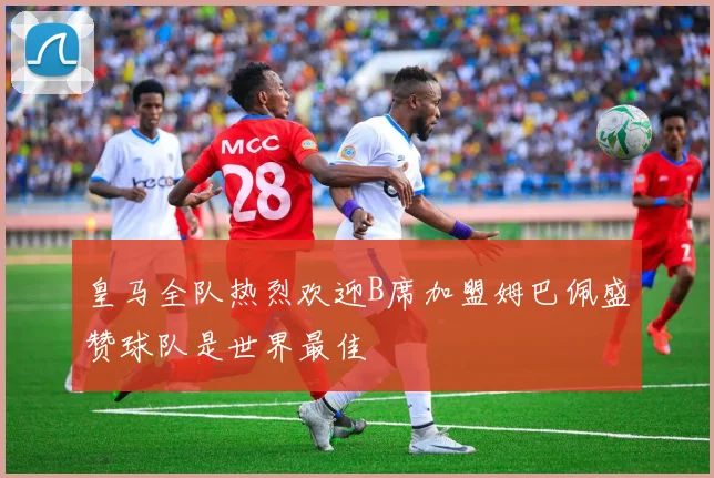 皇马全队热烈欢迎B席加盟姆巴佩盛赞球队是世界最佳