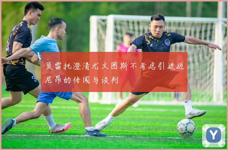 莫雷托澄清尤文图斯不考虑引进迈尼昂的传闻与谈判