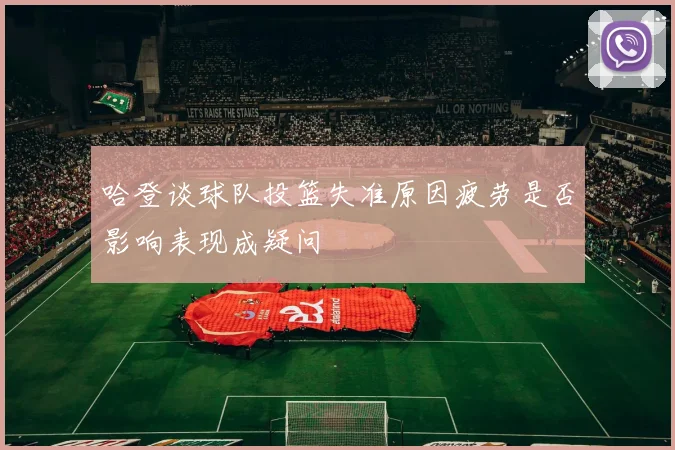 哈登谈球队投篮失准原因疲劳是否影响表现成疑问