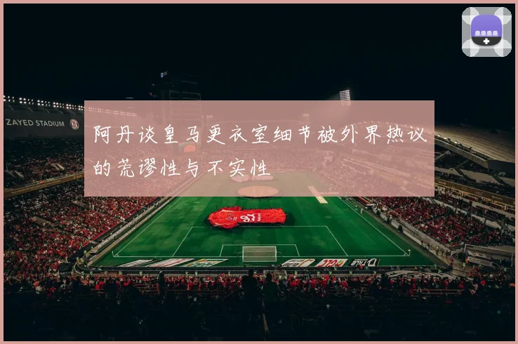 阿丹谈皇马更衣室细节被外界热议的荒谬性与不实性
