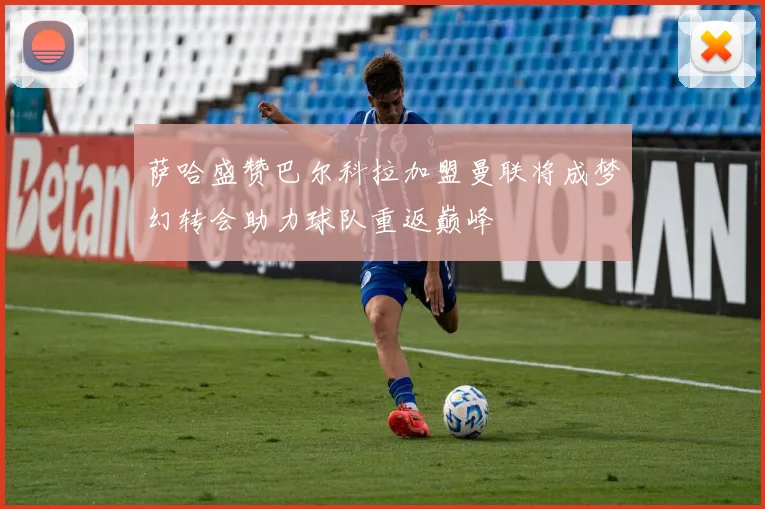 萨哈盛赞巴尔科拉加盟曼联将成梦幻转会助力球队重返巅峰
