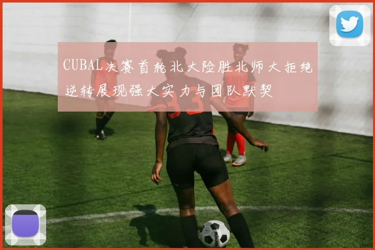 CUBAL决赛首轮北大险胜北师大拒绝逆转展现强大实力与团队默契