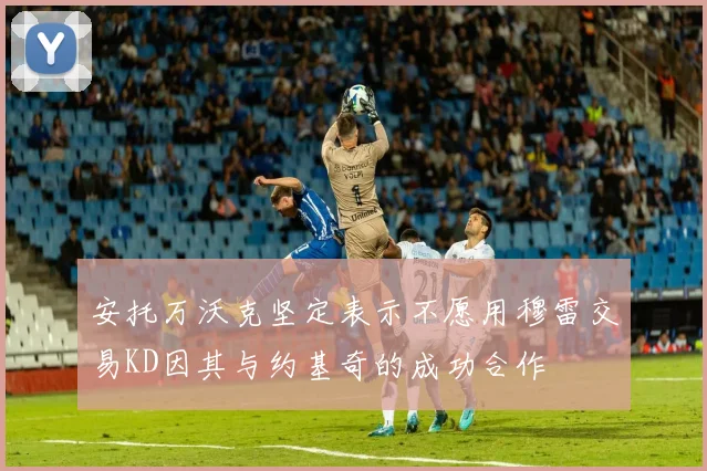 安托万沃克坚定表示不愿用穆雷交易KD因其与约基奇的成功合作