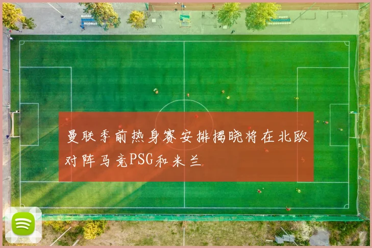 曼联季前热身赛安排揭晓将在北欧对阵马竞PSG和米兰