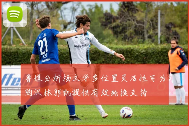 鲁媒分析杨文学多位置灵活性可为陶汉林郭凯提供有效轮换支持
