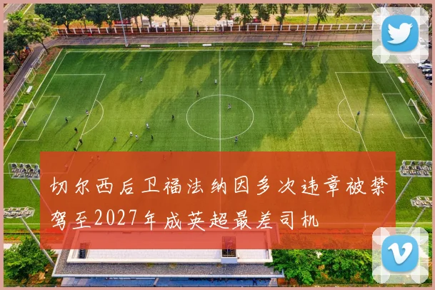 切尔西后卫福法纳因多次违章被禁驾至2027年成英超最差司机