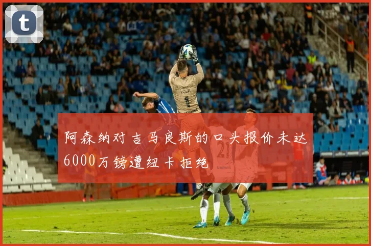 阿森纳对吉马良斯的口头报价未达6000万镑遭纽卡拒绝
