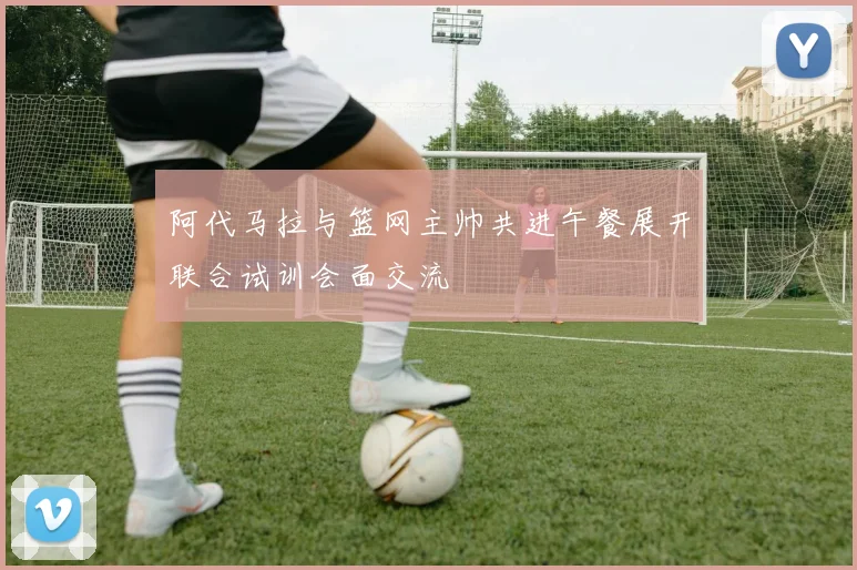 阿代马拉与篮网主帅共进午餐展开联合试训会面交流