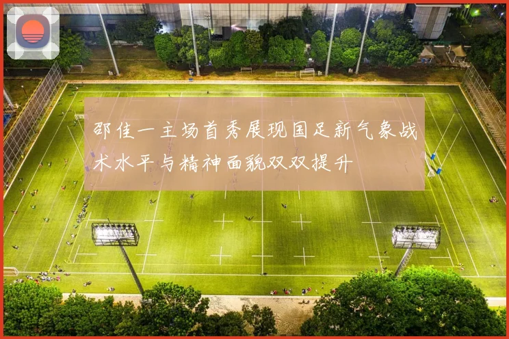 邵佳一主场首秀展现国足新气象战术水平与精神面貌双双提升