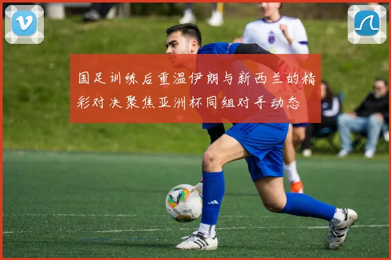 国足训练后重温伊朗与新西兰的精彩对决聚焦亚洲杯同组对手动态