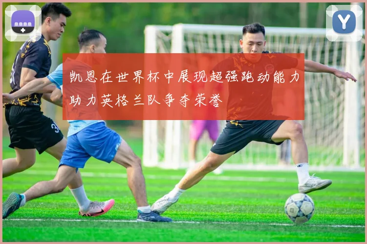 凯恩在世界杯中展现超强跑动能力助力英格兰队争夺荣誉