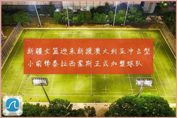 新疆女篮迎来新援澳大利亚冲击型小前锋泰拉西蒙斯正式加盟球队