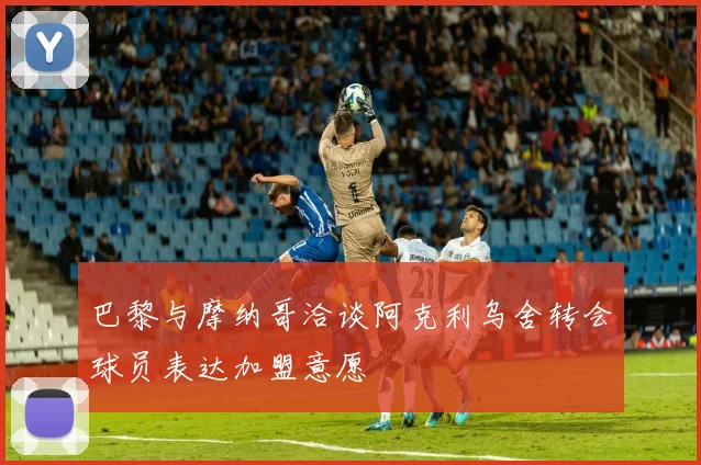 巴黎与摩纳哥洽谈阿克利乌舍转会球员表达加盟意愿