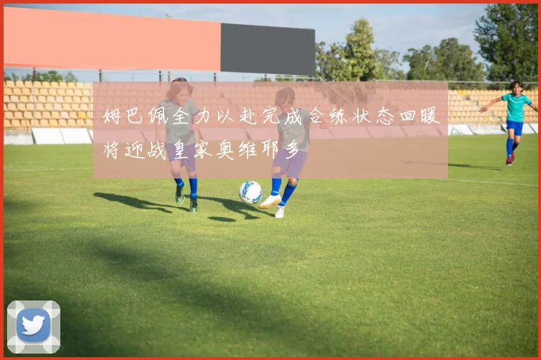 姆巴佩全力以赴完成合练状态回暖将迎战皇家奥维耶多