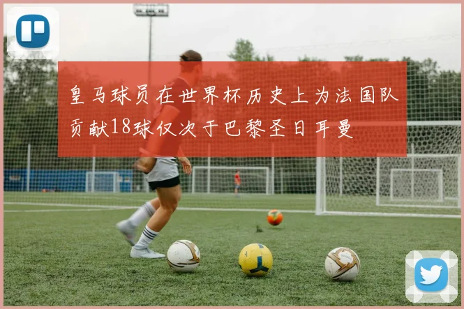 皇马球员在世界杯历史上为法国队贡献18球仅次于巴黎圣日耳曼